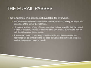 THE EURAIL PASSES
 Unfortunately this service not available for everyone.
    Not available for residents of Europe, the UK, Morocco, Turkey, or any of the
       countries of the former Soviet Union.
       If you are a citizen of any of these countries, but are a resident of the United
       States, Caribbean, Mexico, Central America or Canada, Eurorail are able to
       sell the rail pass or tickets to you.
    Passes are based on residency not citizenship, and the country of your
       residence will be printed on the rail pass as well as the names on the pass
       and on the passport have to match.
 