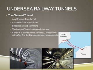 UNDERSEA RAILWAY TUNNELS
 The Channel Tunnel
   Aka Chunnel; Euro tunnel
   Connects France and Britain
   Stretches around 49.89 kms
   The Longest Tunnel underneath the sea.
   Consists of three tunnels. The first 2 tubes serve
     rail traffic. The third is an emergency escape route.
 