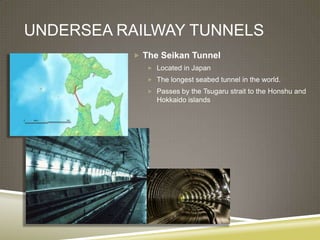 UNDERSEA RAILWAY TUNNELS
           The Seikan Tunnel
              Located in Japan
              The longest seabed tunnel in the world.
              Passes by the Tsugaru strait to the Honshu and
               Hokkaido islands
 