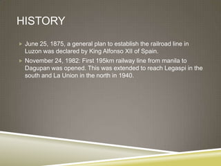 HISTORY
 June 25, 1875, a general plan to establish the railroad line in
  Luzon was declared by King Alfonso XII of Spain.
 November 24, 1982: First 195km railway line from manila to
  Dagupan was opened. This was extended to reach Legaspi in the
  south and La Union in the north in 1940.
 