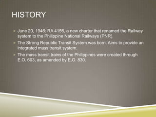 HISTORY
 June 20, 1946: RA 4156, a new charter that renamed the Railway
  system to the Philippine National Railways (PNR).
 The Strong Republic Transit System was born. Aims to provide an
  integrated mass transit system.
 The mass transit trains of the Philippines were created through
  E.O. 603, as amended by E.O. 830.
 