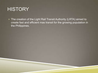 HISTORY
 The creation of the Light Rail Transit Authority (LRTA) aimed to
  create fast and efficient mas transit for the growing population in
  the Philippines.
 