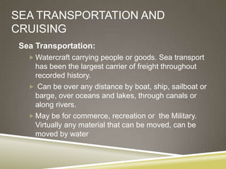 SEA TRANSPORTATION AND
CRUISING
 Sea Transportation:
    Watercraft carrying people or goods. Sea transport
     has been the largest carrier of freight throughout
     recorded history.
    Can be over any distance by boat, ship, sailboat or
     barge, over oceans and lakes, through canals or
     along rivers.
    May be for commerce, recreation or the Military.
     Virtually any material that can be moved, can be
     moved by water
 