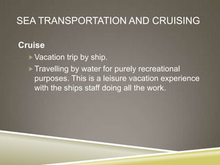 SEA TRANSPORTATION AND CRUISING

Cruise
   Vacation trip by ship.
   Travelling by water for purely recreational
   purposes. This is a leisure vacation experience
   with the ships staff doing all the work.
 