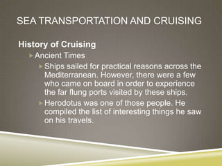 SEA TRANSPORTATION AND CRUISING

History of Cruising
   Ancient Times
     Ships sailed for practical reasons across the
      Mediterranean. However, there were a few
      who came on board in order to experience
      the far flung ports visited by these ships.
     Herodotus was one of those people. He
      compiled the list of interesting things he saw
      on his travels.
 