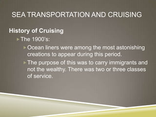 SEA TRANSPORTATION AND CRUISING

History of Cruising
   The 1900’s:
     Ocean liners were among the most astonishing
      creations to appear during this period.
     The purpose of this was to carry immigrants and
      not the wealthy. There was two or three classes
      of service.
 