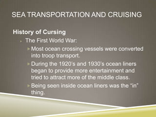 SEA TRANSPORTATION AND CRUISING

History of Cursing
     The First World War:
       Most ocean crossing vessels were converted
        into troop transport.
       During the 1920’s and 1930’s ocean liners
        began to provide more entertainment and
        tried to attract more of the middle class.
       Being seen inside ocean liners was the “in”
        thing.
 