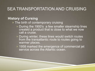 SEA TRANSPORTATION AND CRUISING

History of Cursing
   The birth of contemporary cruising
      During the 1900’s a few smaller steamship lines
      created a product that is close to what we now
      call a cruise.
     During winter, these lines would switch routes
      from the transatlantic route to routes going to
      warmer places.
     1958 marked the emergence of commercial jet
      service across the Atlantic ocean.
 