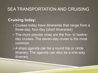 SEA TRANSPORTATION AND CRUISING

Cruising today:
   Cruises today have itineraries that range from a
    three-day, four-day (short itineraries)
   The more popular ones are the five- to twelve-
    day cruises. The seven-day cruise is the most
    common.
   A ships agenda can be a round trip or circle
    itinerary. The agenda can also be a one-way
    itinerary.
 