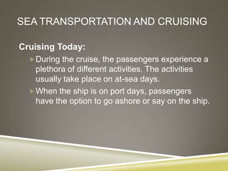 SEA TRANSPORTATION AND CRUISING

Cruising Today:
   During the cruise, the passengers experience a
    plethora of different activities. The activities
    usually take place on at-sea days.
   When the ship is on port days, passengers
    have the option to go ashore or say on the ship.
 