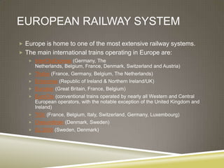 EUROPEAN RAILWAY SYSTEM
 Europe is home to one of the most extensive railway systems.
 The main international trains operating in Europe are:
    InterCityExpress (Germany, The
      Netherlands, Belgium, France, Denmark, Switzerland and Austria)
    Thalys (France, Germany, Belgium, The Netherlands)
    Enterprise (Republic of Ireland & Northern Ireland/UK)
    Eurostar (Great Britain, France, Belgium)
    EuroCity (conventional trains operated by nearly all Western and Central
      European operators, with the notable exception of the United Kingdom and
      Ireland)
    TGV (France, Belgium, Italy, Switzerland, Germany, Luxembourg)
    Oresundtrain (Denmark, Sweden)
    SJ 2000 (Sweden, Denmark)
 