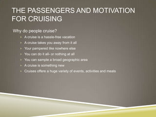 THE PASSENGERS AND MOTIVATION
FOR CRUISING
Why do people cruise?
    A cruise is a hassle-free vacation
    A cruise takes you away from it all
    Your pampered like nowhere else
    You can do it all- or nothing at all
    You can sample a broad geographic area
    A cruise is something new
    Cruises offere a huge variety of events, activities and meals
 