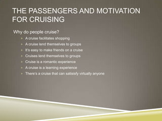THE PASSENGERS AND MOTIVATION
FOR CRUISING
Why do people cruise?
    A cruise facilitates shopping
    A cruise lend themselves to groups
    It’s easy to make friends on a cruise
    Cruises lend themselves to groups
    Cruise is a romantic experience
    A cruise is a learning experience
    There’s a cruise that can satisisfy virtually anyone
 