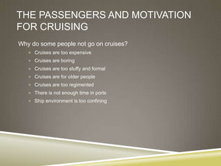 THE PASSENGERS AND MOTIVATION
FOR CRUISING
Why do some people not go on cruises?
    Cruises are too expensive
    Cruises are boring
    Cruises are too stuffy and formal
    Cruises are for older people
    Cruises are too regimented
    There is not enough time in ports
    Ship environment is too confining
 