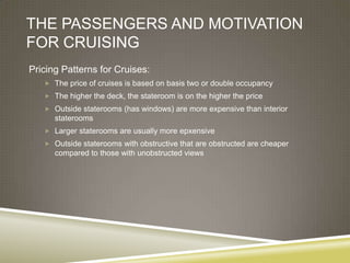 THE PASSENGERS AND MOTIVATION
FOR CRUISING
Pricing Patterns for Cruises:
    The price of cruises is based on basis two or double occupancy
    The higher the deck, the stateroom is on the higher the price
    Outside staterooms (has windows) are more expensive than interior
      staterooms
    Larger staterooms are usually more epxensive
    Outside staterooms with obstructive that are obstructed are cheaper
      compared to those with unobstructed views
 