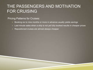 THE PASSENGERS AND MOTIVATION
FOR CRUISING
Pricing Patterns for Cruises:
    Booking six to nine months or more in advance usually yields savings
    Last minute sales when a ship is not yet fully booked results in cheaper prices
    Repositioned cruises are almost always cheaper
 