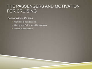 THE PASSENGERS AND MOTIVATION
FOR CRUISING
Seasonality in Cruises
    Summer is high season
    Spring and Fall is shoulder seasons
    Winter is low season.
 