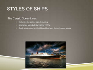 STYLES OF SHIPS
The Classic Ocean Liner:
       Epitomize the golden age of cruising

       Most ships were built during the 1970’s
       Sleek, streamlined and built to cut their way through ocean waves
 
