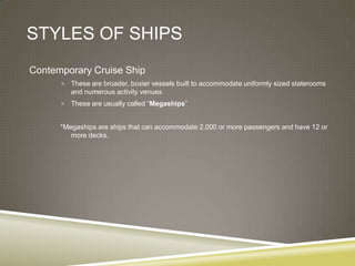 STYLES OF SHIPS
Contemporary Cruise Ship
       These are broader, boxier vessels built to accommodate uniformly sized staterooms
         and numerous activity venues
       These are usually called “Megaships”



      *Megaships are ships that can accommodate 2,000 or more passengers and have 12 or
         more decks.
 