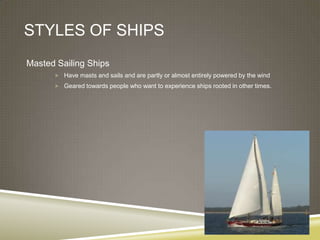 STYLES OF SHIPS
Masted Sailing Ships
       Have masts and sails and are partly or almost entirely powered by the wind

       Geared towards people who want to experience ships rooted in other times.
 
