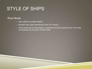 STYLE OF SHIPS
River Boats
       Also called the paddle wheeler

       Modeled after great steamboats of the 19th century.
       These ships permit passengers to experience America’s great rivers in the style
         immortalized by the works of Mark Twain.
 