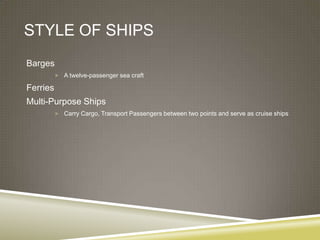 STYLE OF SHIPS
Barges
           A twelve-passenger sea craft

Ferries
Multi-Purpose Ships
           Carry Cargo, Transport Passengers between two points and serve as cruise ships
 