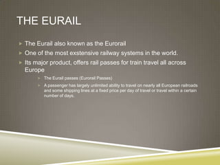 THE EURAIL
 The Eurail also known as the Eurorail
 One of the most exstensive railway systems in the world.
 Its major product, offers rail passes for train travel all across
  Europe
        The Eurail passes (Eurorail Passes)

        A passenger has largely unlimited ability to travel on nearly all European railroads
          and some shipping lines at a fixed price per day of travel or travel within a certain
          number of days.
 