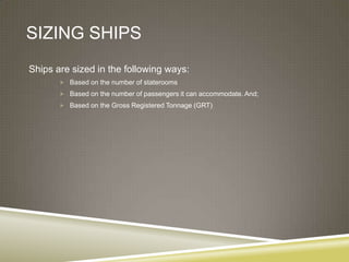 SIZING SHIPS
Ships are sized in the following ways:
        Based on the number of staterooms

        Based on the number of passengers it can accommodate. And;
        Based on the Gross Registered Tonnage (GRT)
 