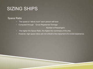 SIZING SHIPS
Space Ratio
         The space or “elbow room” each person will have
       Computed through: Gross Registerred Tonnage
                                            Number of Passengers
         The higher the Space Ratio, the higher the roominess of the ship.
       However, high space ratios are not critical to the enjoyment of a cruise experience.
 