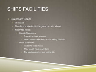 SHIPS FACILITIES
 Stateroom Space
    The cabin
    The ships equivalent to the guest room in a hotel.
    Has three types:
        Outside Staterooms:
             Rooms that have windows.
             Ideal for clients who worry about feeling cramped

        Inside Staterooms:
             Inside the ships interior

             They usually have no windows

             The least expensive room on the ship
 
