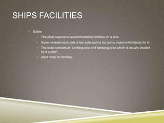 SHIPS FACILITIES
    Suites

        The most expensive accommodation facilities on a ship

        Some vessels have only a few suite rooms but some boast entire decks for it.

        The suite consists of a sitting area and sleeping area which is usually divided
          by a curtain
        Ideal room for families
 