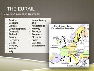 THE EURAIL
 Covers 21 European Countries:

   •   Austria          • Luxembourg
   •   Belgium          • The
   •   Croatia            Netherlands
   •   Czech Republic   • Norway
   •   Denmark          • Portugal
   •   Finland          • Romania
   •   France           • Slovenia
   •   Germany          • Spain
   •   Greece           • Sweden
   •   Hungary          • Switzerland
   •   Ireland
   •   Italy
 