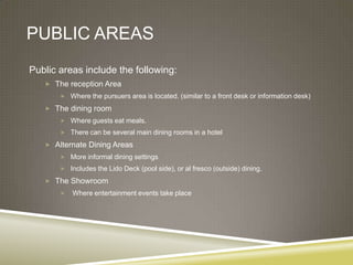 PUBLIC AREAS
Public areas include the following:
    The reception Area
        Where the pursuers area is located. (similar to a front desk or information desk)

    The dining room
        Where guests eat meals.
        There can be several main dining rooms in a hotel

    Alternate Dining Areas
        More informal dining settings
        Includes the Lido Deck (pool side), or al fresco (outside) dining.

    The Showroom
          Where entertainment events take place
 