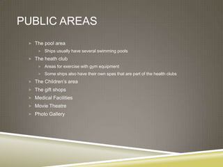 PUBLIC AREAS
  The pool area
      Ships usually have several swimming pools

  The heath club
      Areas for exercise with gym equipment

      Some ships also have their own spas that are part of the health clubs

  The Children’s area
  The gift shops
  Medical Facilities
  Movie Theatre
  Photo Gallery
 