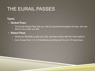 THE EURAIL PASSES
Types
 Global Pass:
    The Eurail Global Pass lets you visit 23 countries throughout Europe, and see
        them in any order you like.
 Select Pass:
    Gives you flexibility to plan your trip, and also comes with the most options.
    Can choose from 3, 4 or 5 bordering countries and 5 up to 15 travel days.
 