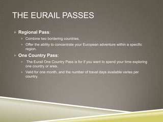 THE EURAIL PASSES
 Regional Pass:
    Combine two bordering countries.
    Offer the ability to concentrate your European adventure within a specific
       region.
 One Country Pass:
      The Eurail One Country Pass is for if you want to spend your time exploring
       one country or area.
    Valid for one month, and the number of travel days available varies per
       country.
 