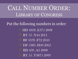 CALL NUMBER ORDER:
     LIBRARY OF CONGRESS
Put the following numbers in order:
       HD 4918 .E375 2008
       RT 55 .N44 2011
       BF 1078 .F72 2010
       HF 5383 .H49 2005
       BD 430 .A3 2008
       RT 55 .T4875 2009
 