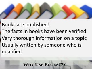 Books are published!
The facts in books have been verified
Very thorough information on a topic
Usually written by someone who is
qualified

         WHY USE BOOKS???
 
