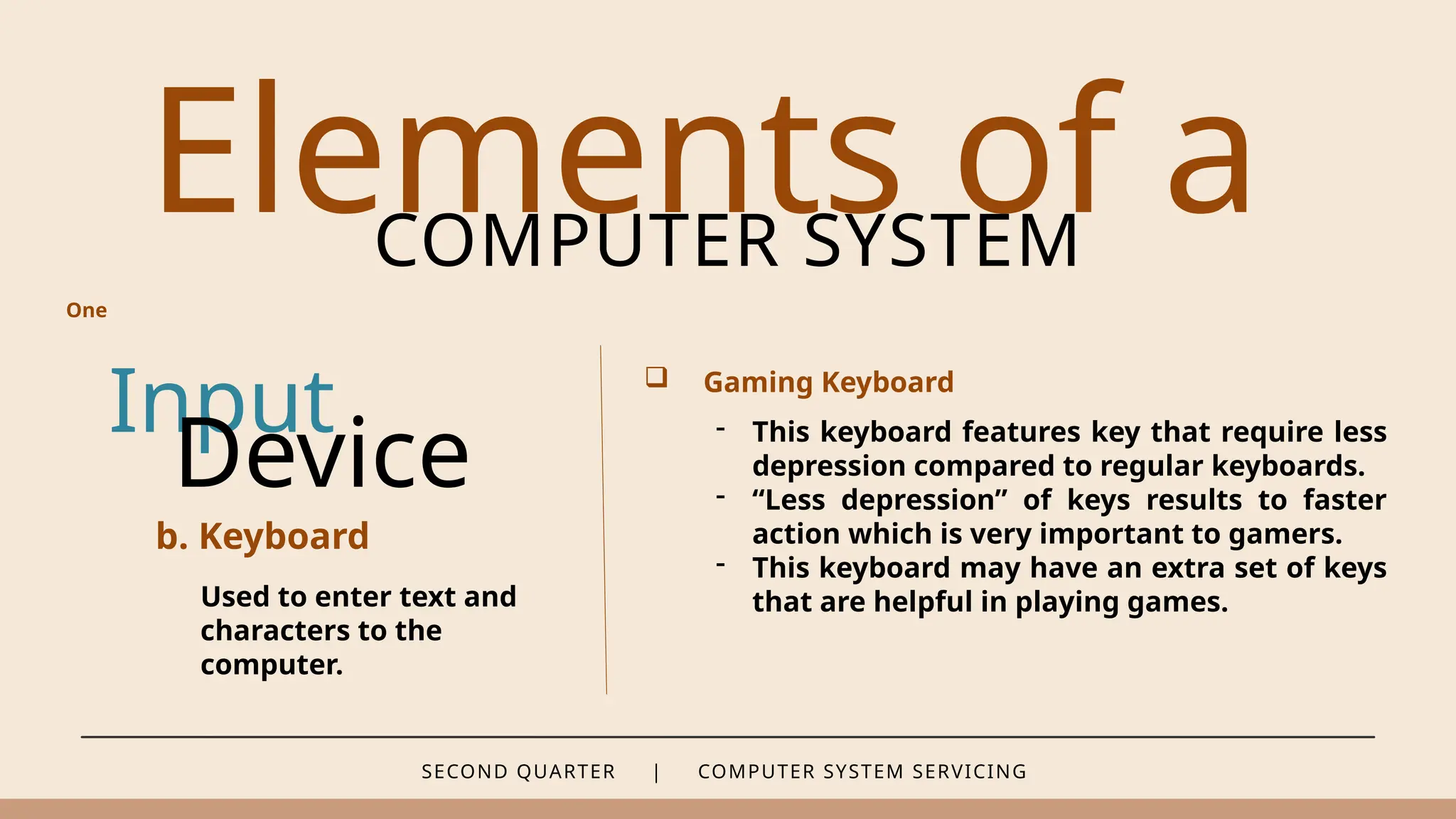 SECOND QUARTER | COMPUTER SYSTEM SERVICING
Elements of a
COMPUTER SYSTEM
Input
b. Keyboard
Used to enter text and
characters to the
computer.
Device
 Gaming Keyboard
- This keyboard features key that require less
depression compared to regular keyboards.
- “Less depression” of keys results to faster
action which is very important to gamers.
- This keyboard may have an extra set of keys
that are helpful in playing games.
One
 