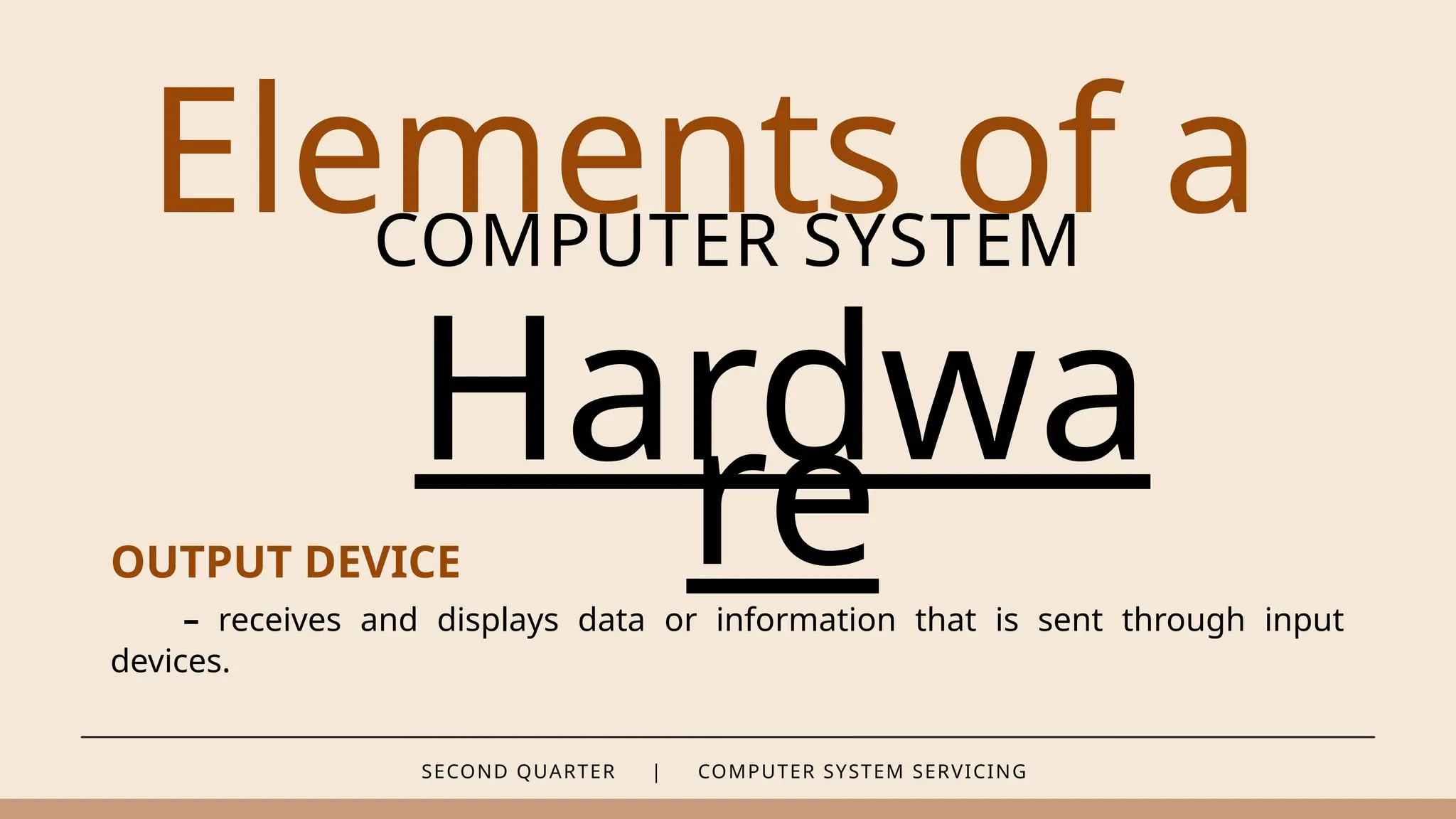 SECOND QUARTER | COMPUTER SYSTEM SERVICING
Elements of a
COMPUTER SYSTEM
Hardwa
re
OUTPUT DEVICE
– receives and displays data or information that is sent through input
devices.
 