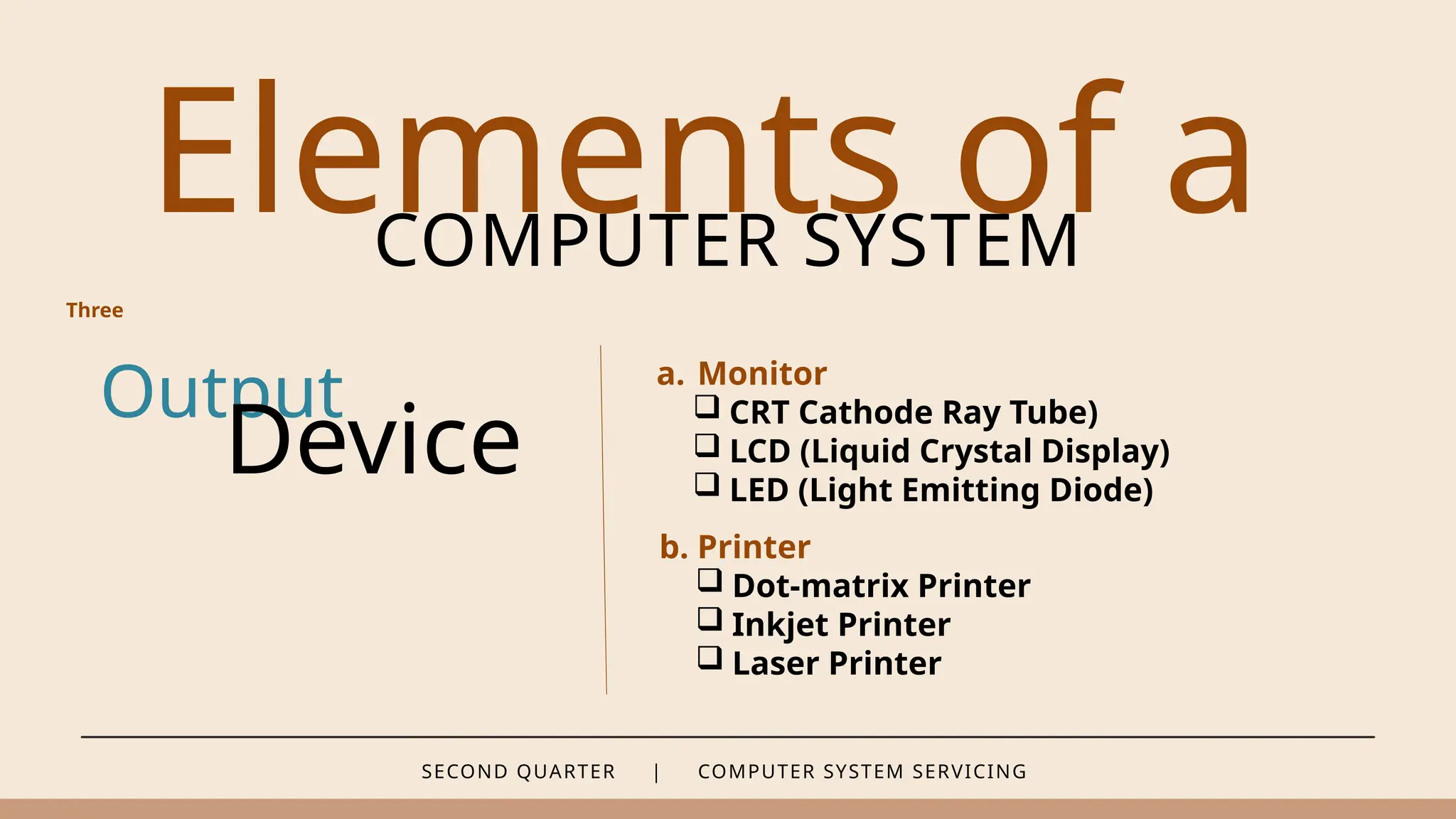SECOND QUARTER | COMPUTER SYSTEM SERVICING
Elements of a
COMPUTER SYSTEM
Output
Device
a. Monitor
 CRT Cathode Ray Tube)
 LCD (Liquid Crystal Display)
 LED (Light Emitting Diode)
Three
b. Printer
 Dot-matrix Printer
 Inkjet Printer
 Laser Printer
 