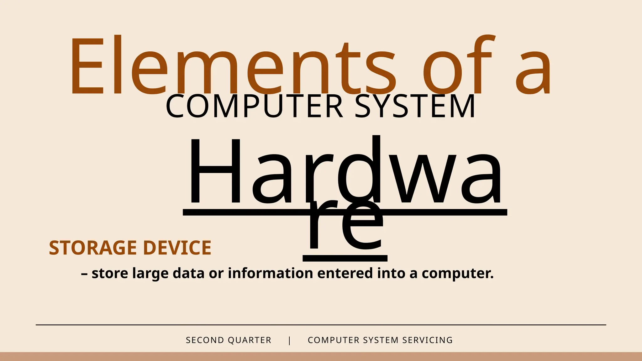 SECOND QUARTER | COMPUTER SYSTEM SERVICING
Elements of a
COMPUTER SYSTEM
Hardwa
re
STORAGE DEVICE
– store large data or information entered into a computer.
 