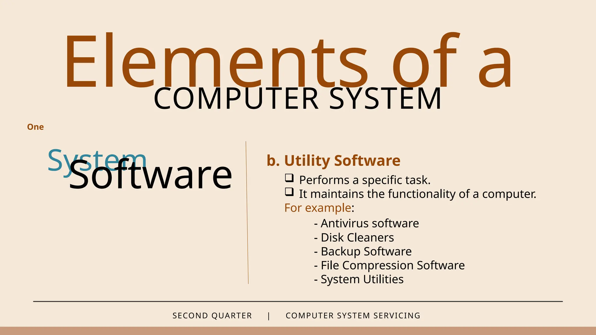 SECOND QUARTER | COMPUTER SYSTEM SERVICING
Elements of a
COMPUTER SYSTEM
System
Software
b. Utility Software
One
 Performs a specific task.
 It maintains the functionality of a computer.
For example:
- Antivirus software
- Disk Cleaners
- Backup Software
- File Compression Software
- System Utilities
 