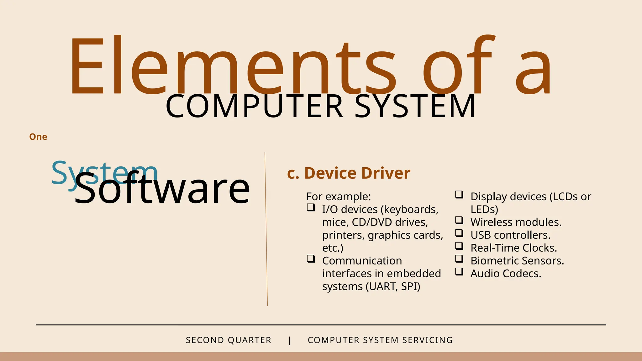 SECOND QUARTER | COMPUTER SYSTEM SERVICING
Elements of a
COMPUTER SYSTEM
System
Software
c. Device Driver
One
For example:
 I/O devices (keyboards,
mice, CD/DVD drives,
printers, graphics cards,
etc.)
 Communication
interfaces in embedded
systems (UART, SPI)
 Display devices (LCDs or
LEDs)
 Wireless modules.
 USB controllers.
 Real-Time Clocks.
 Biometric Sensors.
 Audio Codecs.
 