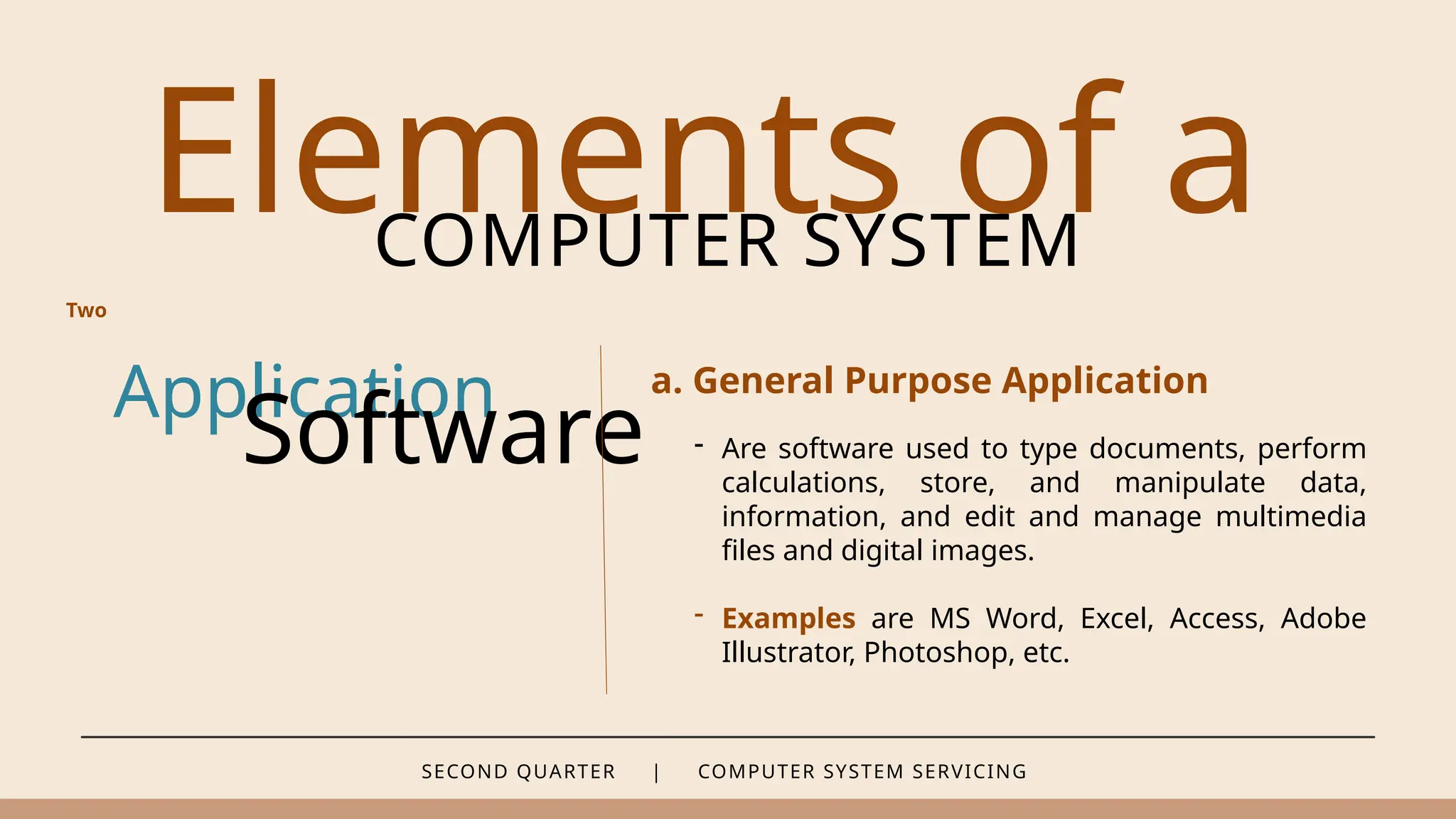 SECOND QUARTER | COMPUTER SYSTEM SERVICING
Elements of a
COMPUTER SYSTEM
Application
Software
a. General Purpose Application
Two
- Are software used to type documents, perform
calculations, store, and manipulate data,
information, and edit and manage multimedia
files and digital images.
- Examples are MS Word, Excel, Access, Adobe
Illustrator, Photoshop, etc.
 