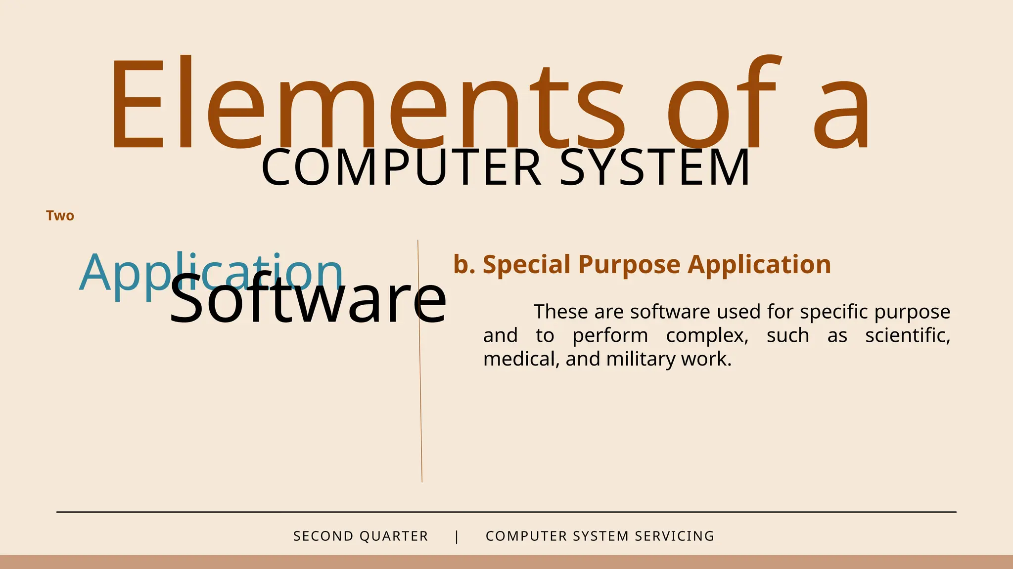 SECOND QUARTER | COMPUTER SYSTEM SERVICING
Elements of a
COMPUTER SYSTEM
Application
Software
b. Special Purpose Application
Two
These are software used for specific purpose
and to perform complex, such as scientific,
medical, and military work.
 