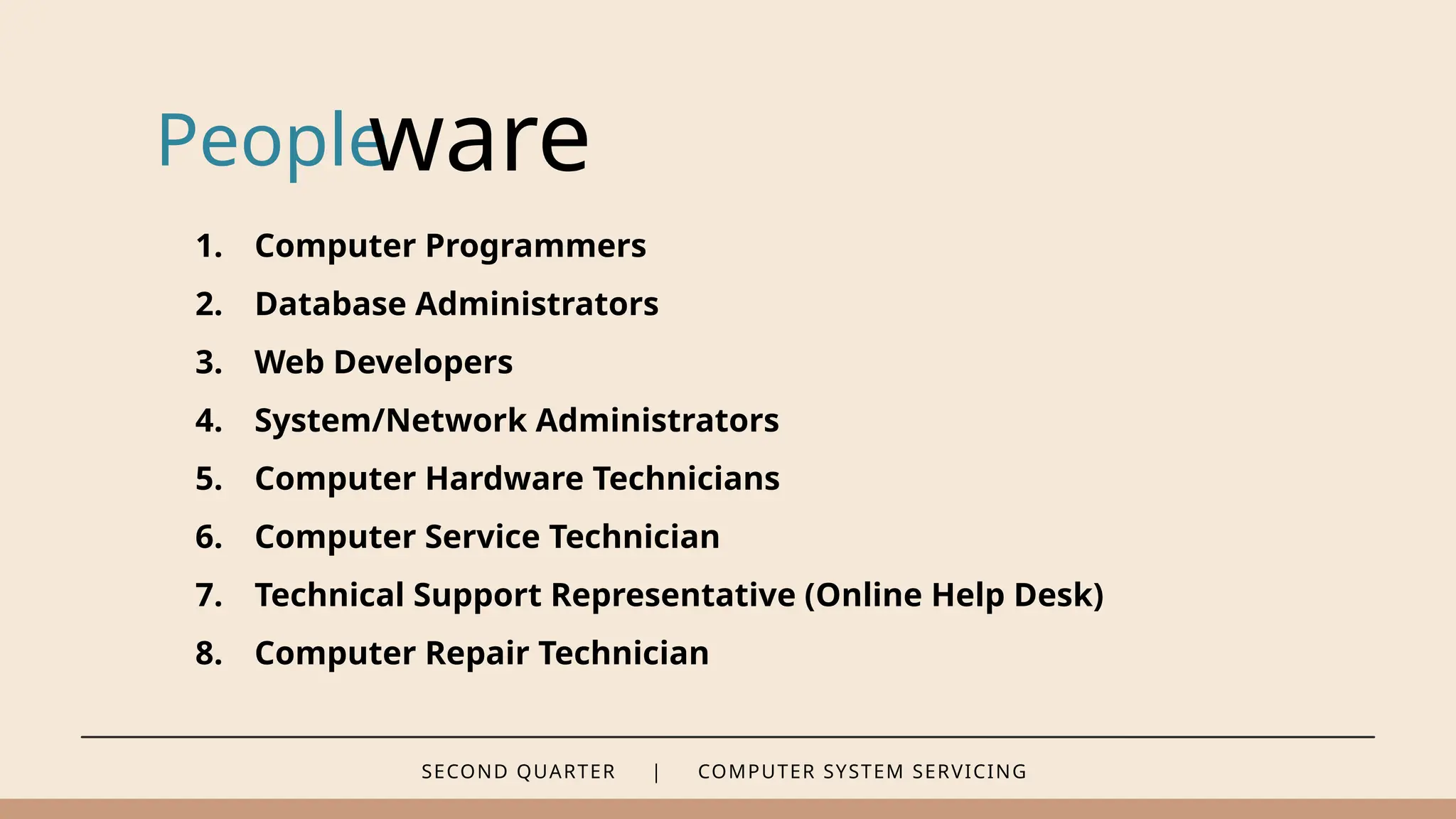 SECOND QUARTER | COMPUTER SYSTEM SERVICING
People
ware
1. Computer Programmers
2. Database Administrators
3. Web Developers
4. System/Network Administrators
5. Computer Hardware Technicians
6. Computer Service Technician
7. Technical Support Representative (Online Help Desk)
8. Computer Repair Technician
 