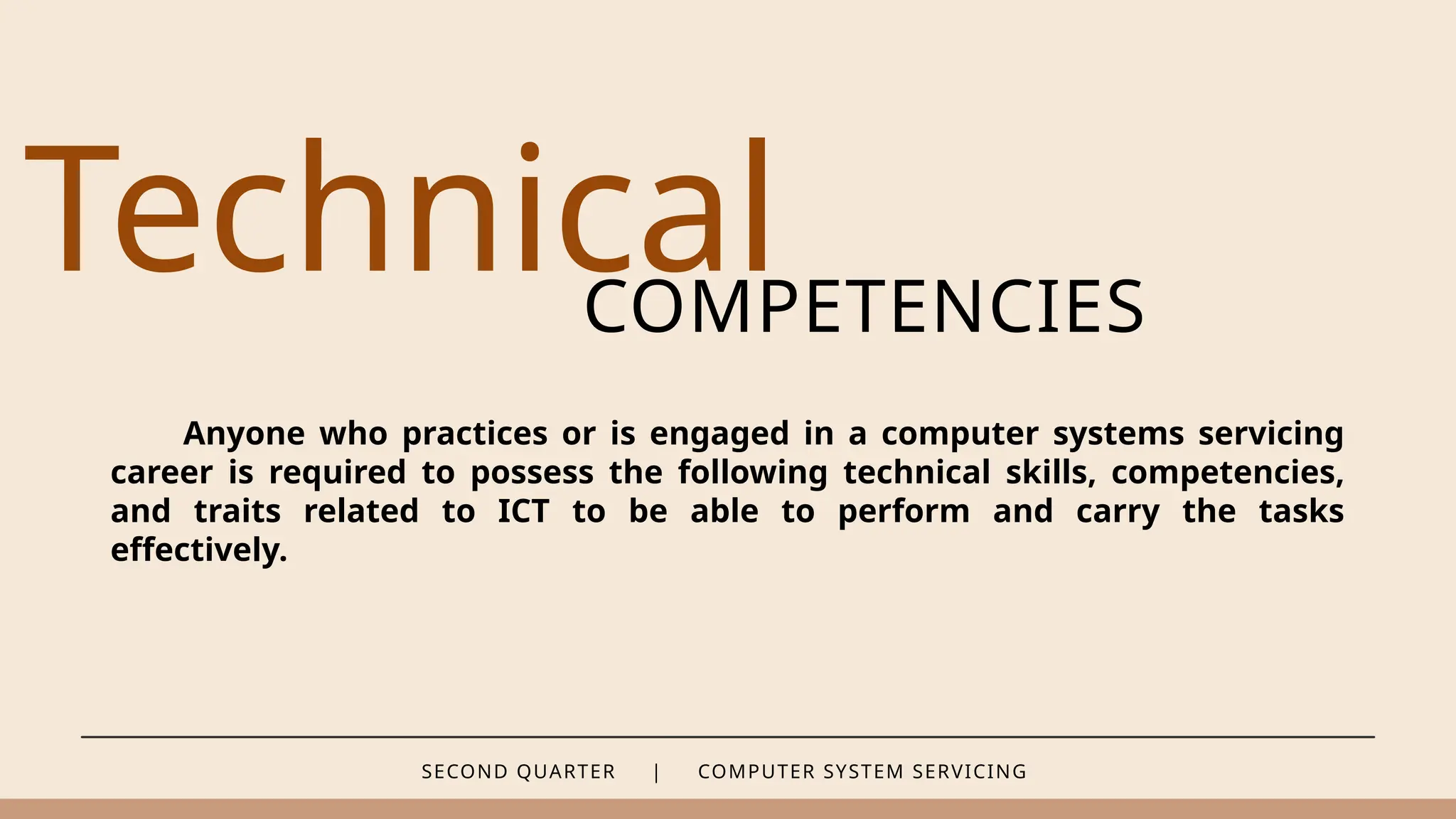 SECOND QUARTER | COMPUTER SYSTEM SERVICING
Technical
COMPETENCIES
Anyone who practices or is engaged in a computer systems servicing
career is required to possess the following technical skills, competencies,
and traits related to ICT to be able to perform and carry the tasks
effectively.
 