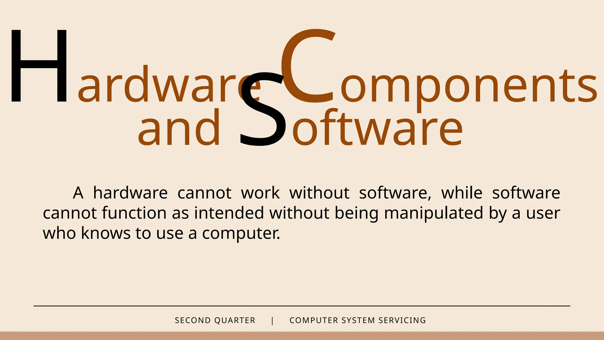 SECOND QUARTER | COMPUTER SYSTEM SERVICING
Hardware Components
and Software
A hardware cannot work without software, while software
cannot function as intended without being manipulated by a user
who knows to use a computer.
 