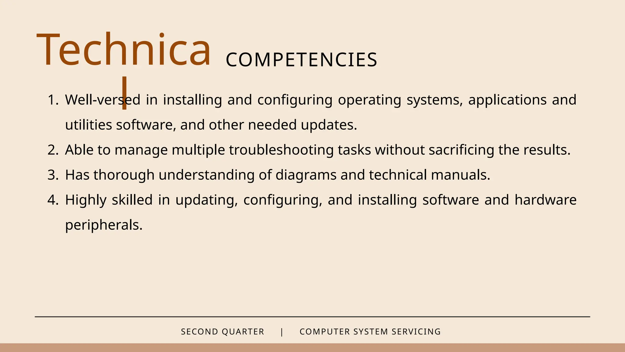 SECOND QUARTER | COMPUTER SYSTEM SERVICING
Technica
l
COMPETENCIES
1. Well-versed in installing and configuring operating systems, applications and
utilities software, and other needed updates.
2. Able to manage multiple troubleshooting tasks without sacrificing the results.
3. Has thorough understanding of diagrams and technical manuals.
4. Highly skilled in updating, configuring, and installing software and hardware
peripherals.
 